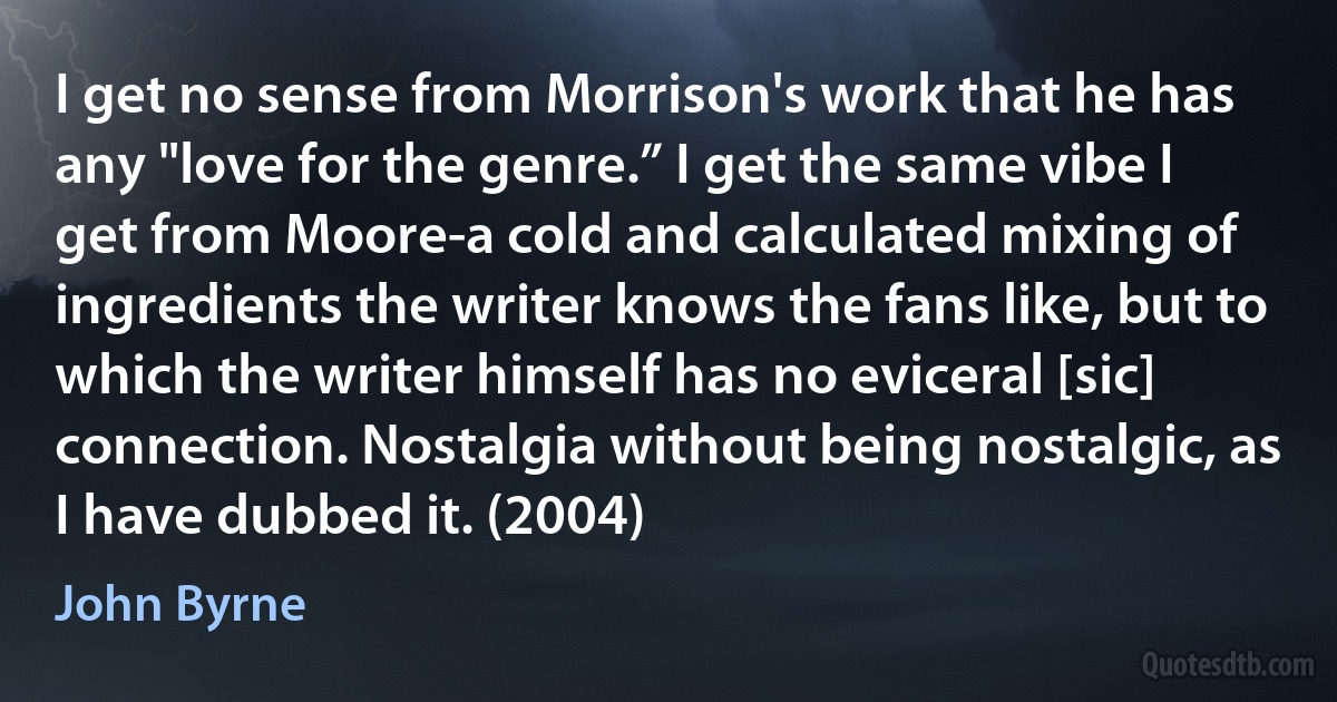 I get no sense from Morrison's work that he has any "love for the genre.” I get the same vibe I get from Moore-a cold and calculated mixing of ingredients the writer knows the fans like, but to which the writer himself has no eviceral [sic] connection. Nostalgia without being nostalgic, as I have dubbed it. (2004) (John Byrne)