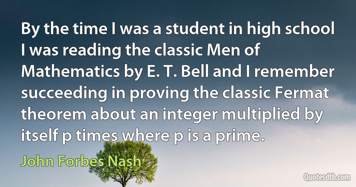 By the time I was a student in high school I was reading the classic Men of Mathematics by E. T. Bell and I remember succeeding in proving the classic Fermat theorem about an integer multiplied by itself p times where p is a prime. (John Forbes Nash)