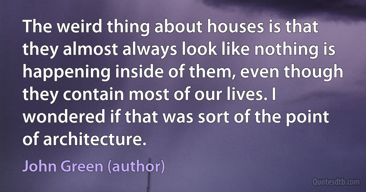 The weird thing about houses is that they almost always look like nothing is happening inside of them, even though they contain most of our lives. I wondered if that was sort of the point of architecture. (John Green (author))