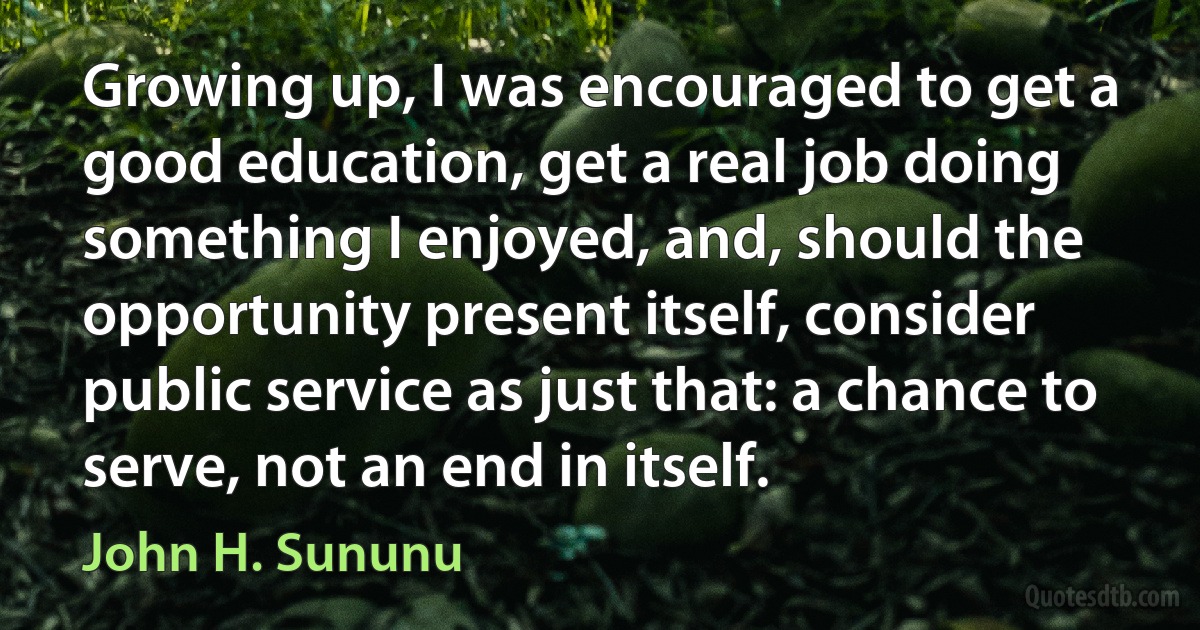 Growing up, I was encouraged to get a good education, get a real job doing something I enjoyed, and, should the opportunity present itself, consider public service as just that: a chance to serve, not an end in itself. (John H. Sununu)