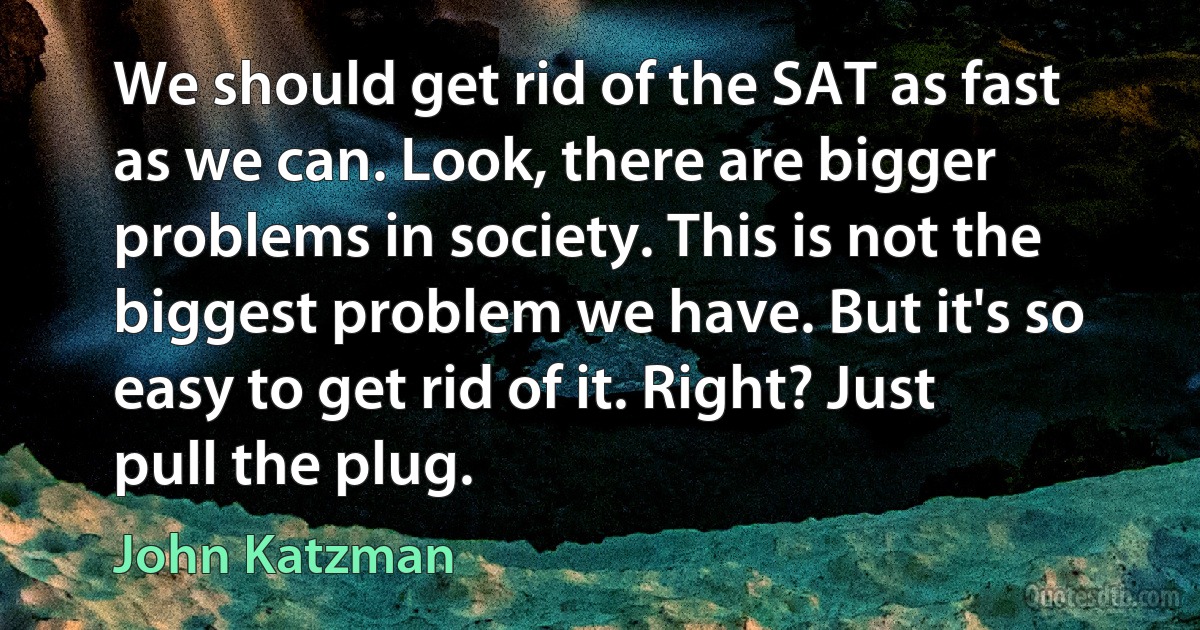 We should get rid of the SAT as fast as we can. Look, there are bigger problems in society. This is not the biggest problem we have. But it's so easy to get rid of it. Right? Just pull the plug. (John Katzman)