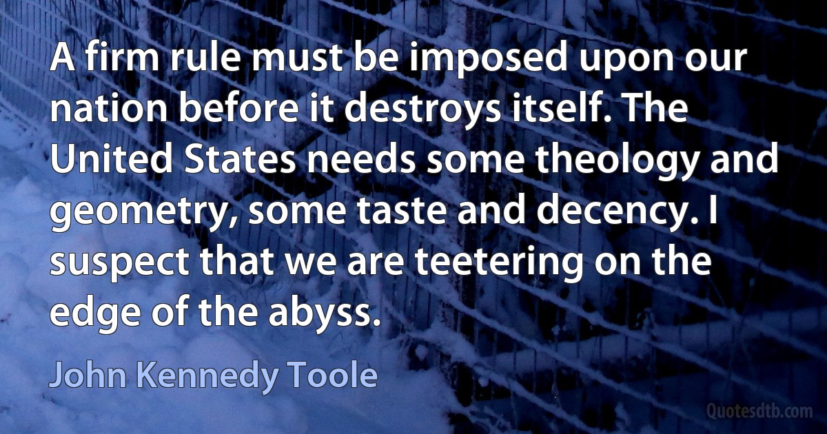 A firm rule must be imposed upon our nation before it destroys itself. The United States needs some theology and geometry, some taste and decency. I suspect that we are teetering on the edge of the abyss. (John Kennedy Toole)