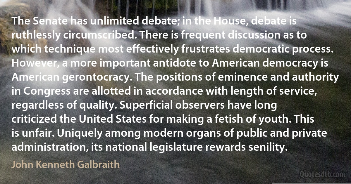 The Senate has unlimited debate; in the House, debate is ruthlessly circumscribed. There is frequent discussion as to which technique most effectively frustrates democratic process. However, a more important antidote to American democracy is American gerontocracy. The positions of eminence and authority in Congress are allotted in accordance with length of service, regardless of quality. Superficial observers have long criticized the United States for making a fetish of youth. This is unfair. Uniquely among modern organs of public and private administration, its national legislature rewards senility. (John Kenneth Galbraith)