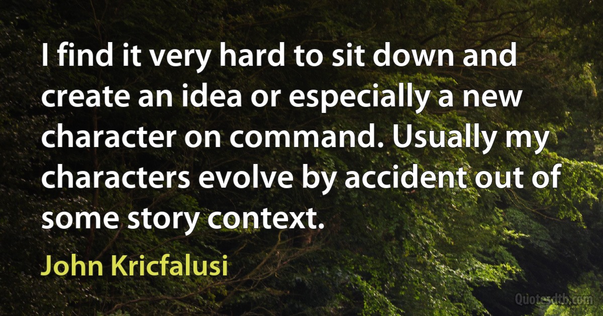 I find it very hard to sit down and create an idea or especially a new character on command. Usually my characters evolve by accident out of some story context. (John Kricfalusi)