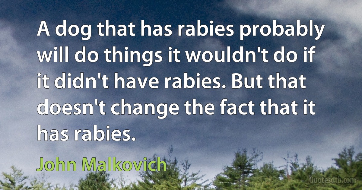 A dog that has rabies probably will do things it wouldn't do if it didn't have rabies. But that doesn't change the fact that it has rabies. (John Malkovich)