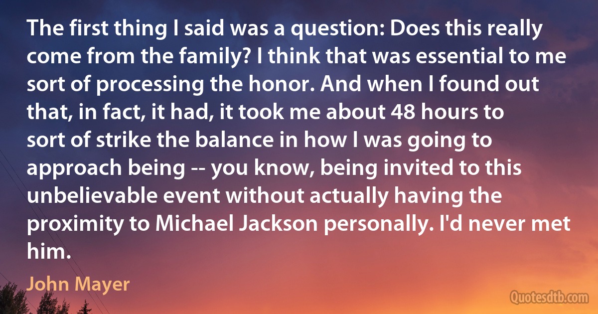 The first thing I said was a question: Does this really come from the family? I think that was essential to me sort of processing the honor. And when I found out that, in fact, it had, it took me about 48 hours to sort of strike the balance in how I was going to approach being -- you know, being invited to this unbelievable event without actually having the proximity to Michael Jackson personally. I'd never met him. (John Mayer)