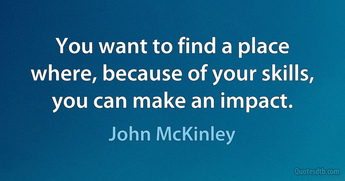 You want to find a place where, because of your skills, you can make an impact. (John McKinley)