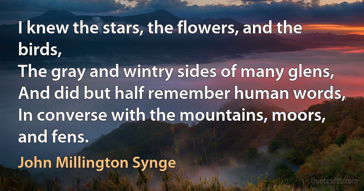 I knew the stars, the flowers, and the birds,
The gray and wintry sides of many glens,
And did but half remember human words,
In converse with the mountains, moors, and fens. (John Millington Synge)