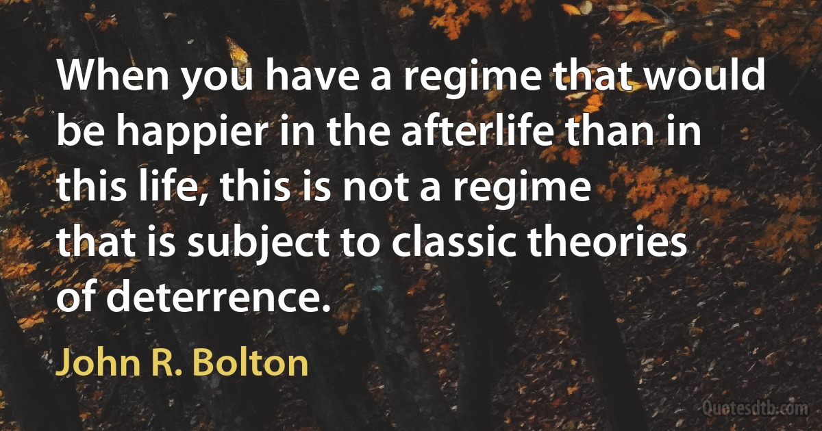 When you have a regime that would be happier in the afterlife than in this life, this is not a regime that is subject to classic theories of deterrence. (John R. Bolton)