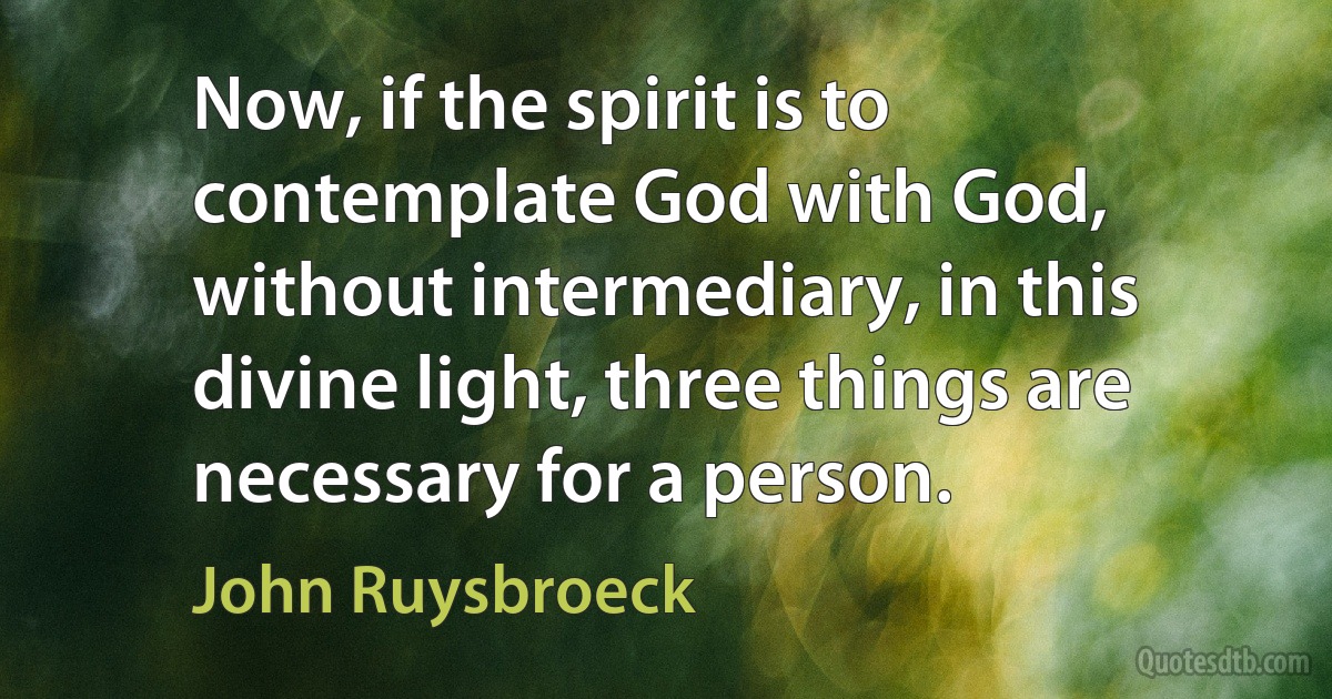 Now, if the spirit is to contemplate God with God, without intermediary, in this divine light, three things are necessary for a person. (John Ruysbroeck)