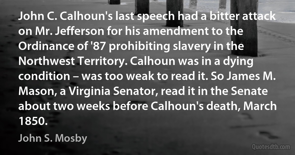 John C. Calhoun's last speech had a bitter attack on Mr. Jefferson for his amendment to the Ordinance of '87 prohibiting slavery in the Northwest Territory. Calhoun was in a dying condition – was too weak to read it. So James M. Mason, a Virginia Senator, read it in the Senate about two weeks before Calhoun's death, March 1850. (John S. Mosby)