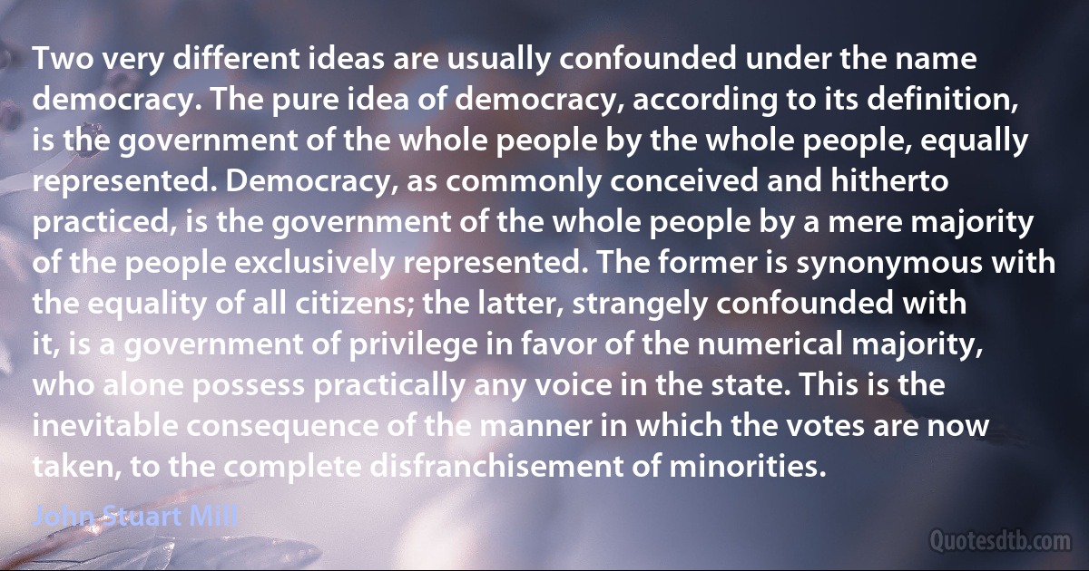 Two very different ideas are usually confounded under the name democracy. The pure idea of democracy, according to its definition, is the government of the whole people by the whole people, equally represented. Democracy, as commonly conceived and hitherto practiced, is the government of the whole people by a mere majority of the people exclusively represented. The former is synonymous with the equality of all citizens; the latter, strangely confounded with it, is a government of privilege in favor of the numerical majority, who alone possess practically any voice in the state. This is the inevitable consequence of the manner in which the votes are now taken, to the complete disfranchisement of minorities. (John Stuart Mill)