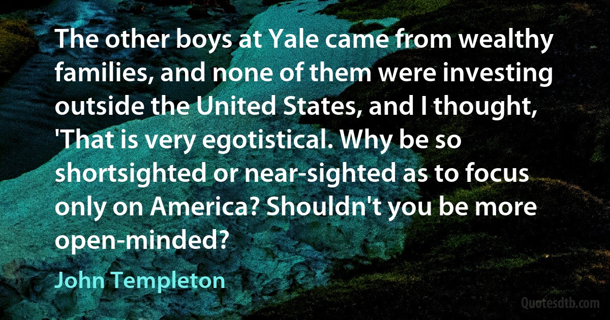 The other boys at Yale came from wealthy families, and none of them were investing outside the United States, and I thought, 'That is very egotistical. Why be so shortsighted or near-sighted as to focus only on America? Shouldn't you be more open-minded? (John Templeton)