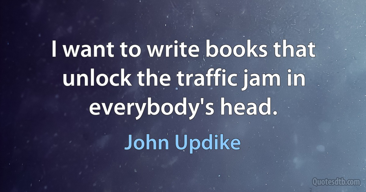 I want to write books that unlock the traffic jam in everybody's head. (John Updike)