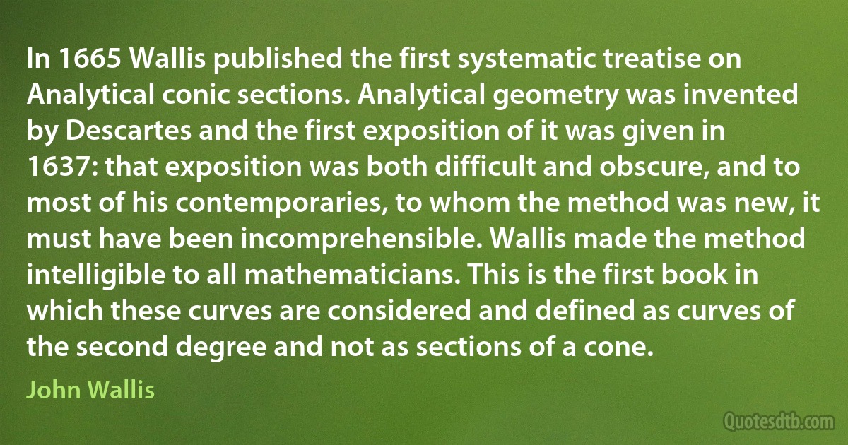 In 1665 Wallis published the first systematic treatise on Analytical conic sections. Analytical geometry was invented by Descartes and the first exposition of it was given in 1637: that exposition was both difficult and obscure, and to most of his contemporaries, to whom the method was new, it must have been incomprehensible. Wallis made the method intelligible to all mathematicians. This is the first book in which these curves are considered and defined as curves of the second degree and not as sections of a cone. (John Wallis)