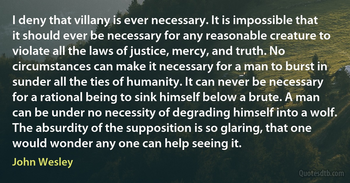 I deny that villany is ever necessary. It is impossible that it should ever be necessary for any reasonable creature to violate all the laws of justice, mercy, and truth. No circumstances can make it necessary for a man to burst in sunder all the ties of humanity. It can never be necessary for a rational being to sink himself below a brute. A man can be under no necessity of degrading himself into a wolf. The absurdity of the supposition is so glaring, that one would wonder any one can help seeing it. (John Wesley)