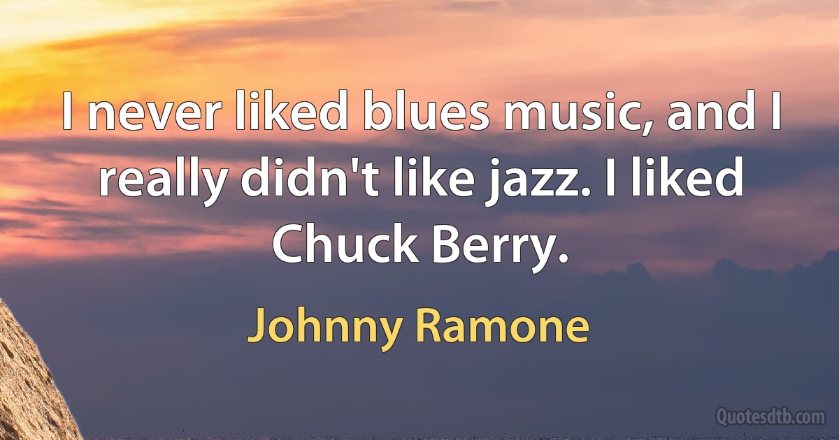 I never liked blues music, and I really didn't like jazz. I liked Chuck Berry. (Johnny Ramone)