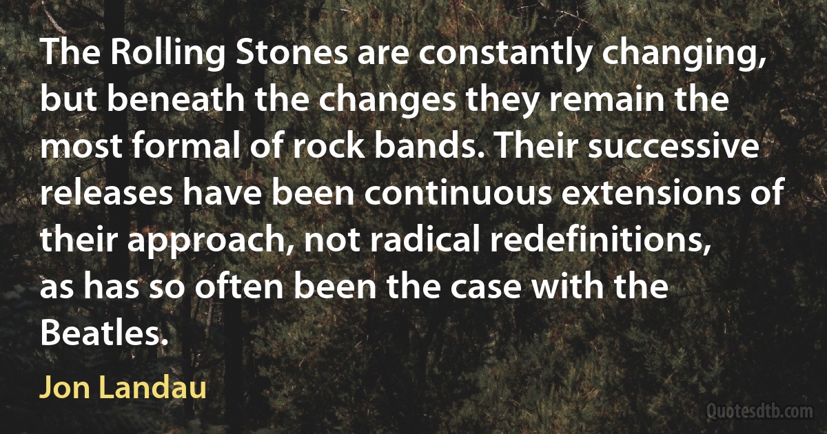 The Rolling Stones are constantly changing, but beneath the changes they remain the most formal of rock bands. Their successive releases have been continuous extensions of their approach, not radical redefinitions, as has so often been the case with the Beatles. (Jon Landau)