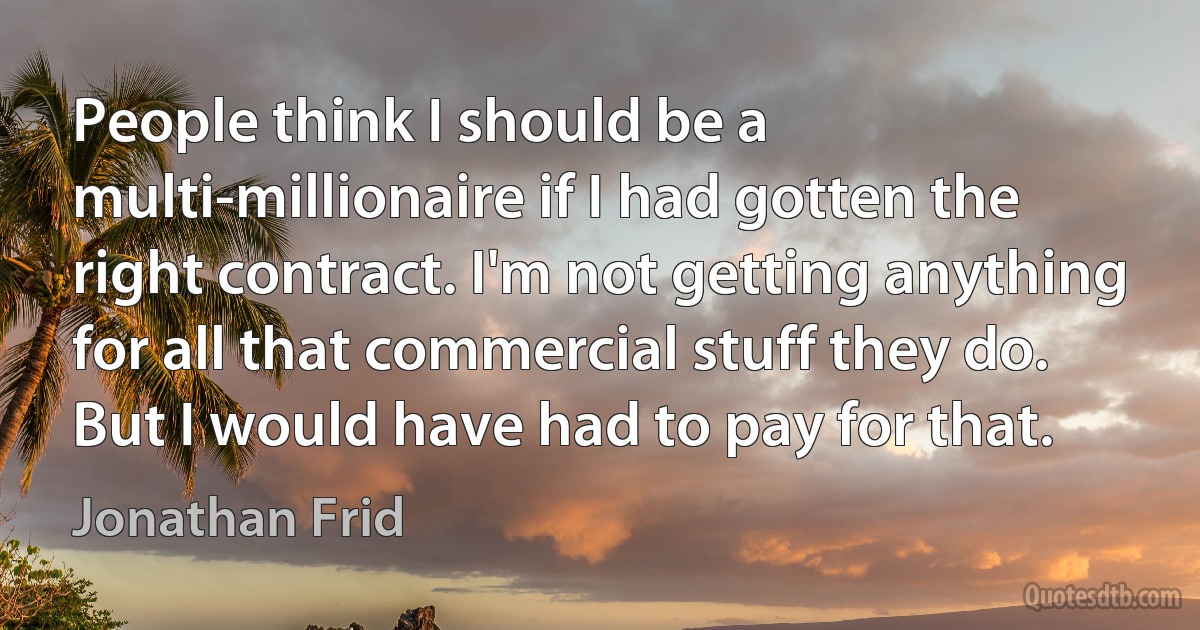 People think I should be a multi-millionaire if I had gotten the right contract. I'm not getting anything for all that commercial stuff they do. But I would have had to pay for that. (Jonathan Frid)