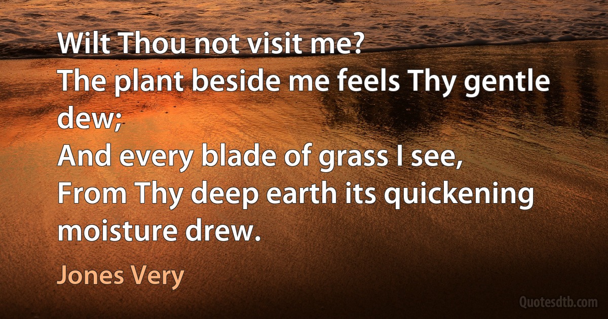 Wilt Thou not visit me?
The plant beside me feels Thy gentle dew;
And every blade of grass I see,
From Thy deep earth its quickening moisture drew. (Jones Very)