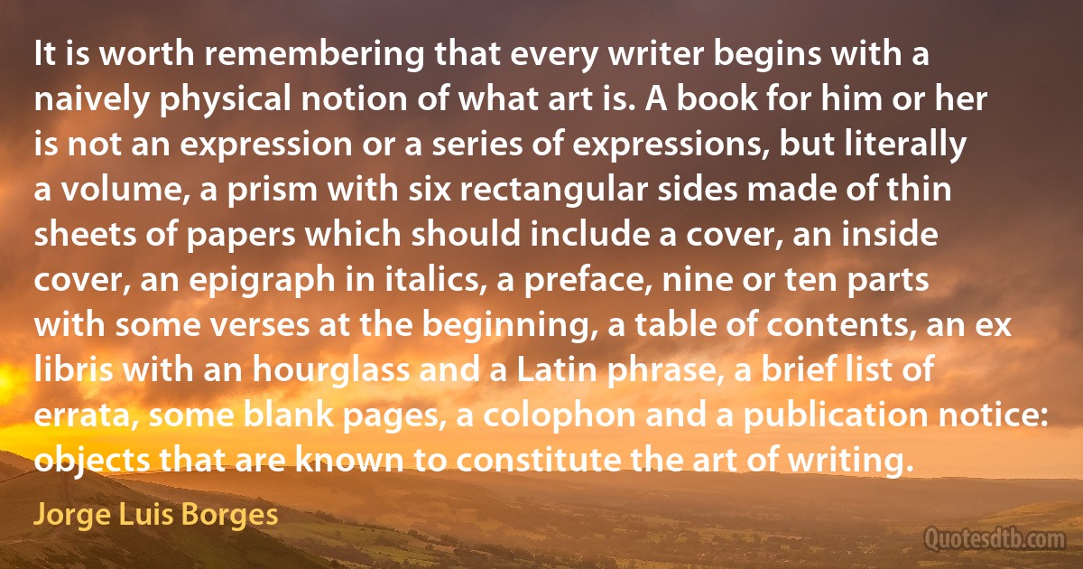 It is worth remembering that every writer begins with a naively physical notion of what art is. A book for him or her is not an expression or a series of expressions, but literally a volume, a prism with six rectangular sides made of thin sheets of papers which should include a cover, an inside cover, an epigraph in italics, a preface, nine or ten parts with some verses at the beginning, a table of contents, an ex libris with an hourglass and a Latin phrase, a brief list of errata, some blank pages, a colophon and a publication notice: objects that are known to constitute the art of writing. (Jorge Luis Borges)