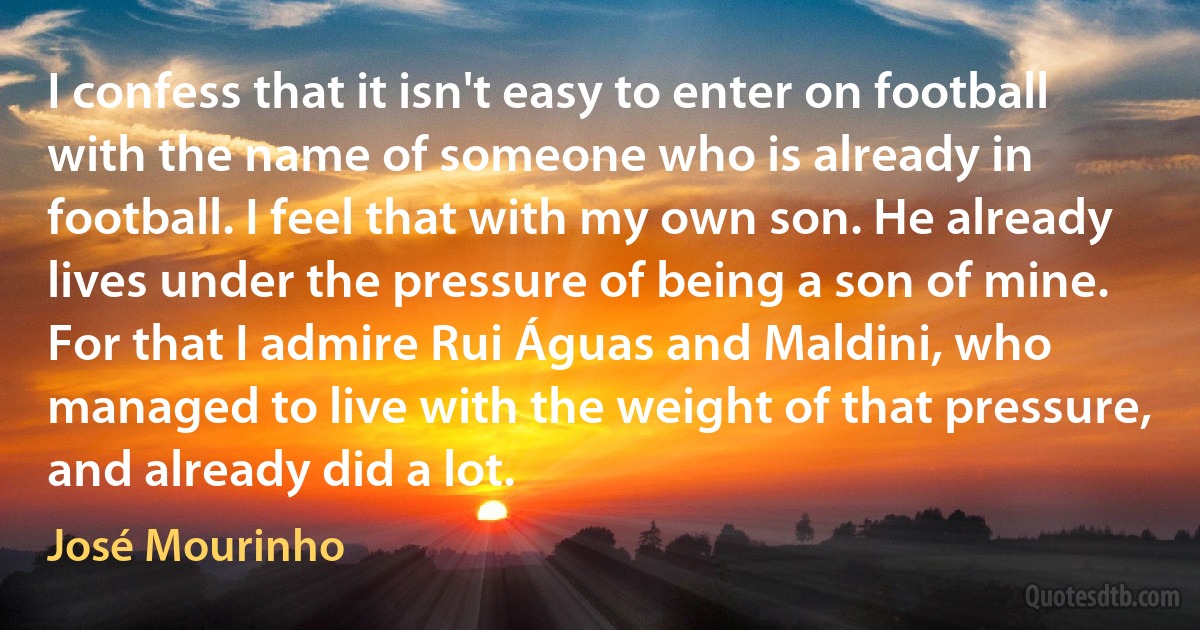 I confess that it isn't easy to enter on football with the name of someone who is already in football. I feel that with my own son. He already lives under the pressure of being a son of mine. For that I admire Rui Águas and Maldini, who managed to live with the weight of that pressure, and already did a lot. (José Mourinho)