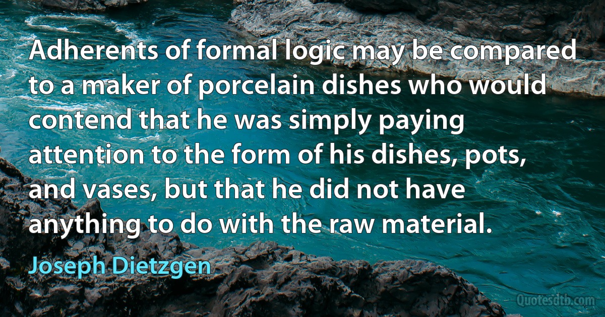 Adherents of formal logic may be compared to a maker of porcelain dishes who would contend that he was simply paying attention to the form of his dishes, pots, and vases, but that he did not have anything to do with the raw material. (Joseph Dietzgen)