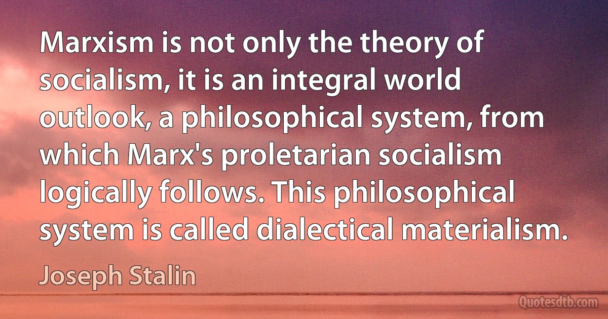 Marxism is not only the theory of socialism, it is an integral world outlook, a philosophical system, from which Marx's proletarian socialism logically follows. This philosophical system is called dialectical materialism. (Joseph Stalin)