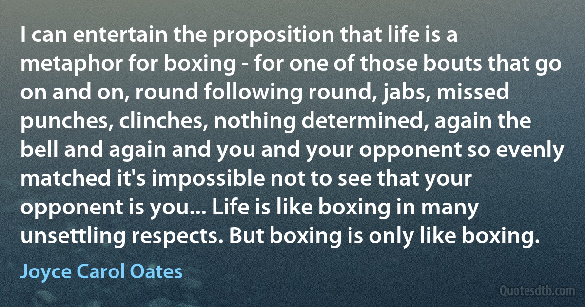 I can entertain the proposition that life is a metaphor for boxing - for one of those bouts that go on and on, round following round, jabs, missed punches, clinches, nothing determined, again the bell and again and you and your opponent so evenly matched it's impossible not to see that your opponent is you... Life is like boxing in many unsettling respects. But boxing is only like boxing. (Joyce Carol Oates)