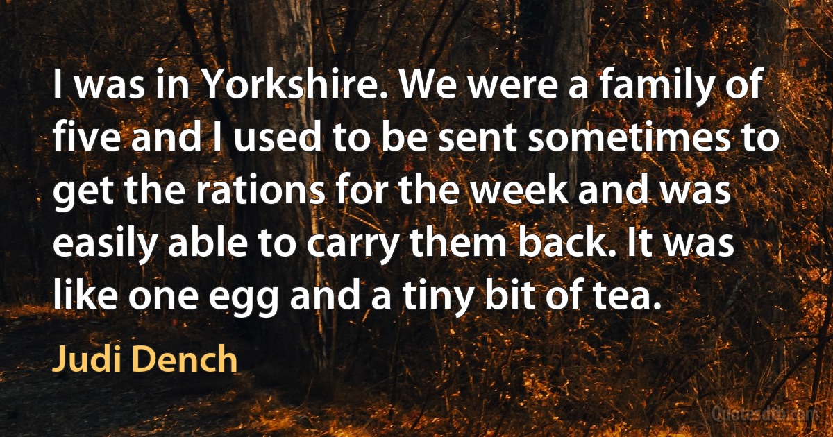 I was in Yorkshire. We were a family of five and I used to be sent sometimes to get the rations for the week and was easily able to carry them back. It was like one egg and a tiny bit of tea. (Judi Dench)