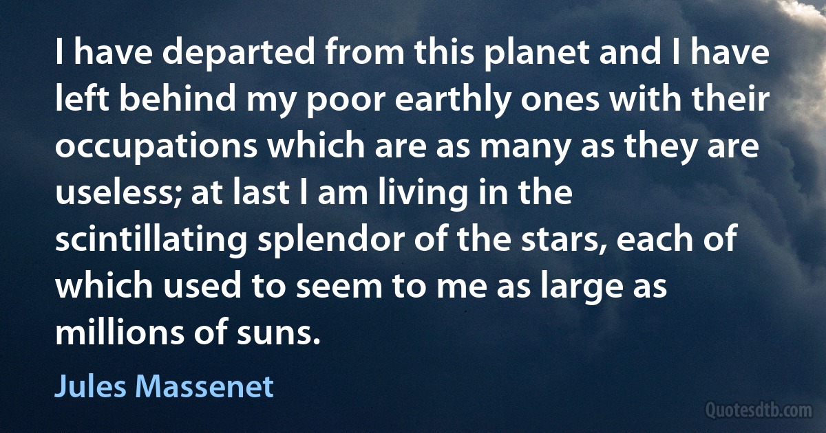 I have departed from this planet and I have left behind my poor earthly ones with their occupations which are as many as they are useless; at last I am living in the scintillating splendor of the stars, each of which used to seem to me as large as millions of suns. (Jules Massenet)