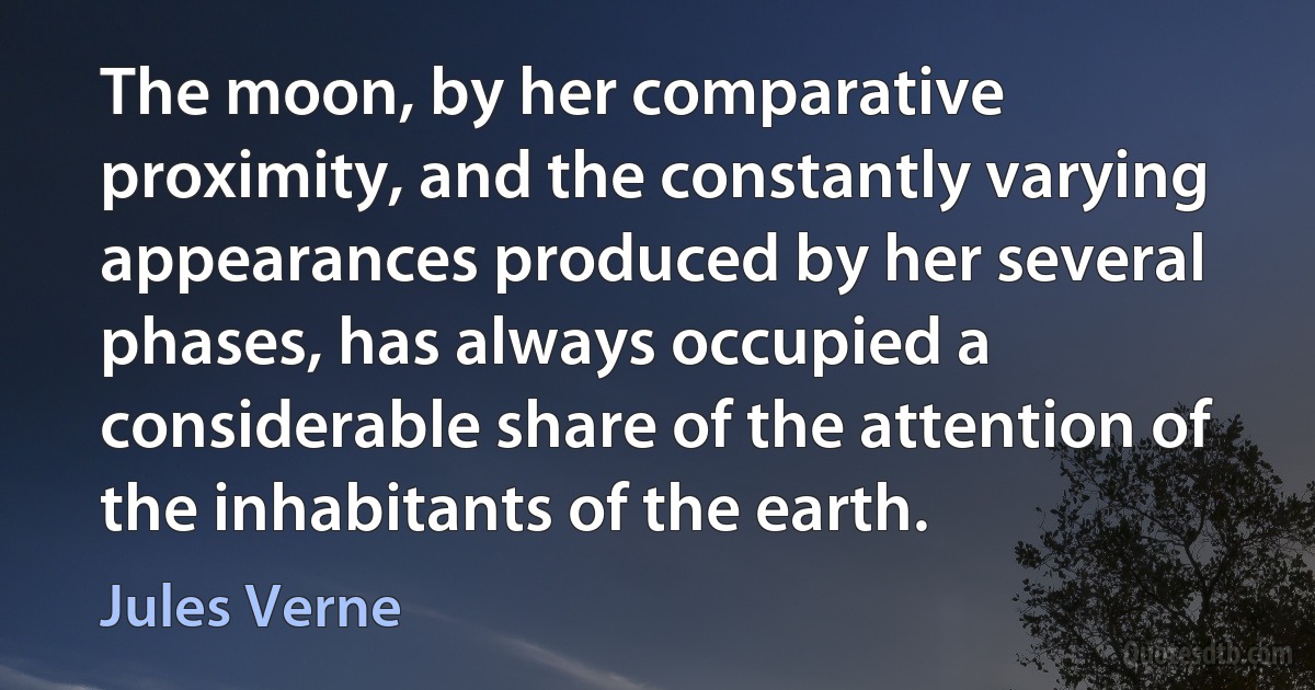 The moon, by her comparative proximity, and the constantly varying appearances produced by her several phases, has always occupied a considerable share of the attention of the inhabitants of the earth. (Jules Verne)