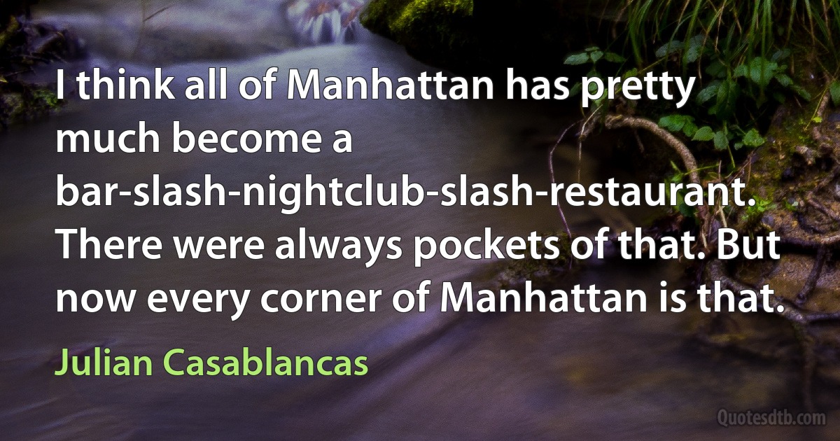 I think all of Manhattan has pretty much become a bar-slash-nightclub-slash-restaurant. There were always pockets of that. But now every corner of Manhattan is that. (Julian Casablancas)