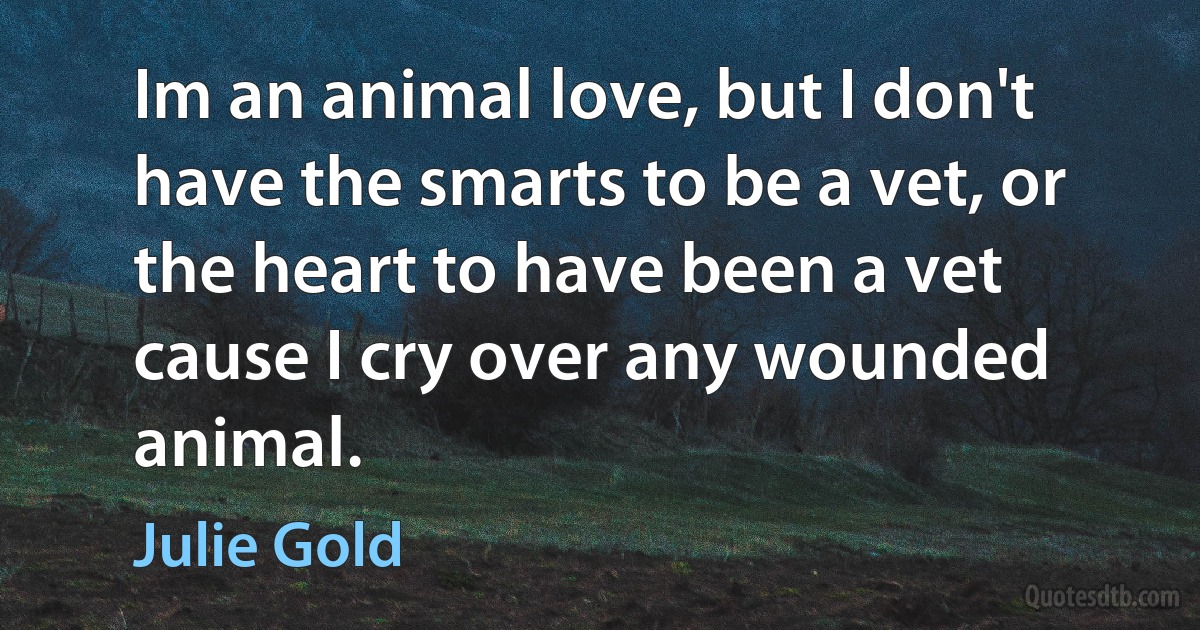 Im an animal love, but I don't have the smarts to be a vet, or the heart to have been a vet cause I cry over any wounded animal. (Julie Gold)