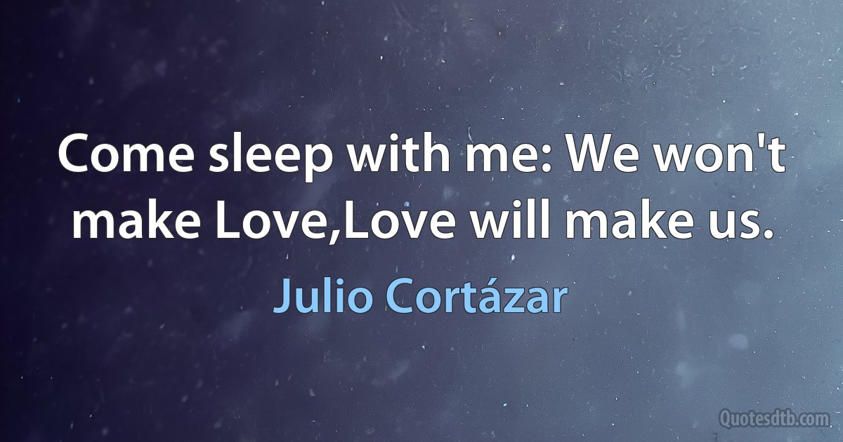 Come sleep with me: We won't make Love,Love will make us. (Julio Cortázar)