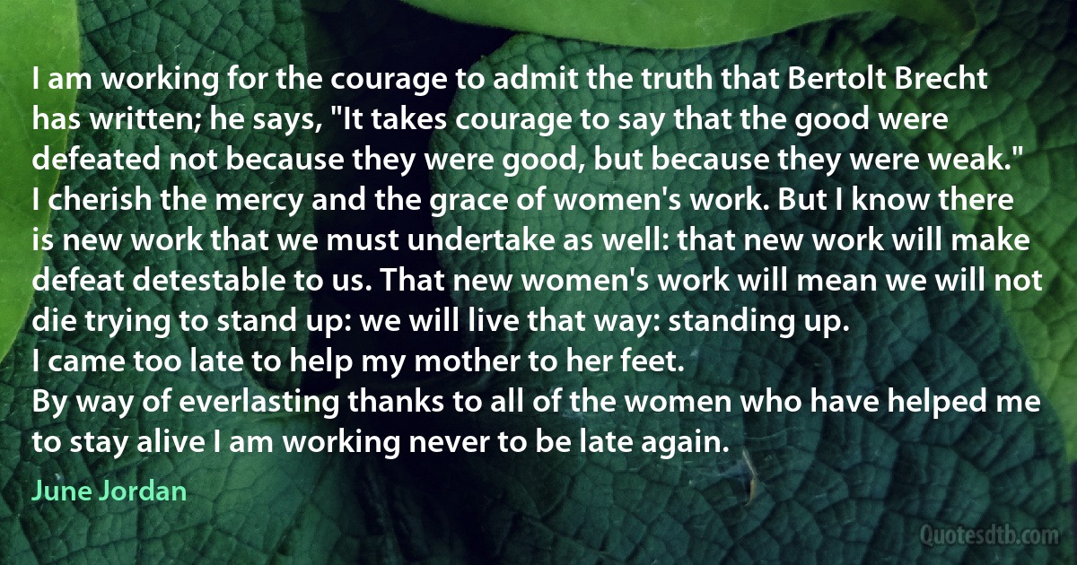 I am working for the courage to admit the truth that Bertolt Brecht has written; he says, "It takes courage to say that the good were defeated not because they were good, but because they were weak."
I cherish the mercy and the grace of women's work. But I know there is new work that we must undertake as well: that new work will make defeat detestable to us. That new women's work will mean we will not die trying to stand up: we will live that way: standing up.
I came too late to help my mother to her feet.
By way of everlasting thanks to all of the women who have helped me to stay alive I am working never to be late again. (June Jordan)