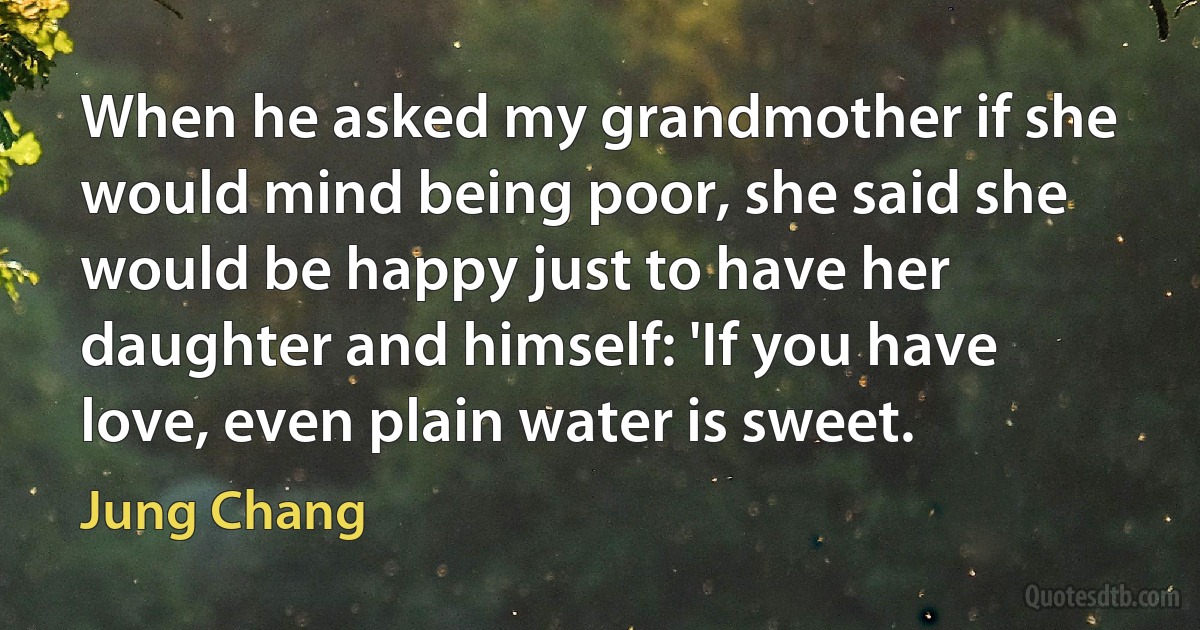 When he asked my grandmother if she would mind being poor, she said she would be happy just to have her daughter and himself: 'If you have love, even plain water is sweet. (Jung Chang)