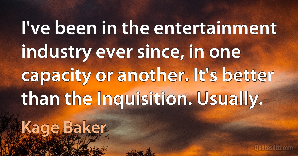 I've been in the entertainment industry ever since, in one capacity or another. It's better than the Inquisition. Usually. (Kage Baker)