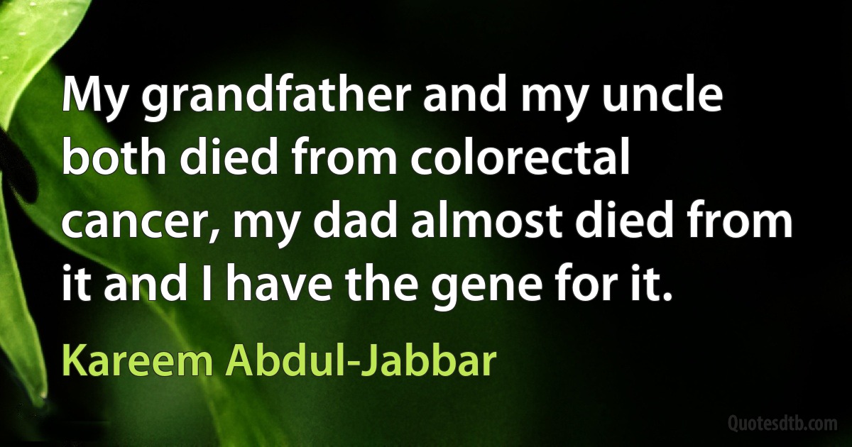 My grandfather and my uncle both died from colorectal cancer, my dad almost died from it and I have the gene for it. (Kareem Abdul-Jabbar)