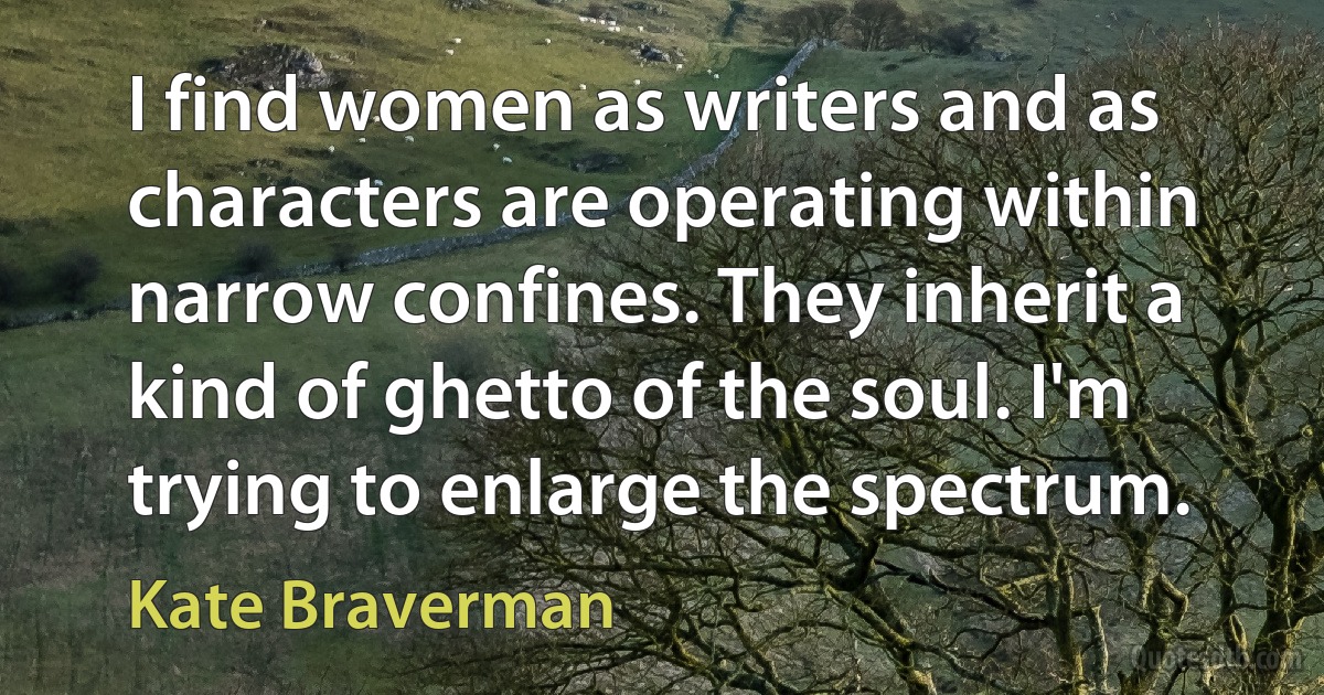 I find women as writers and as characters are operating within narrow confines. They inherit a kind of ghetto of the soul. I'm trying to enlarge the spectrum. (Kate Braverman)