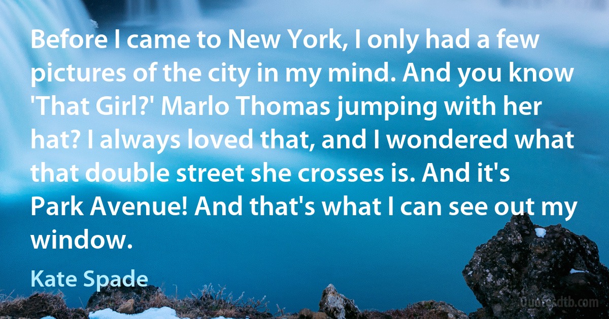 Before I came to New York, I only had a few pictures of the city in my mind. And you know 'That Girl?' Marlo Thomas jumping with her hat? I always loved that, and I wondered what that double street she crosses is. And it's Park Avenue! And that's what I can see out my window. (Kate Spade)