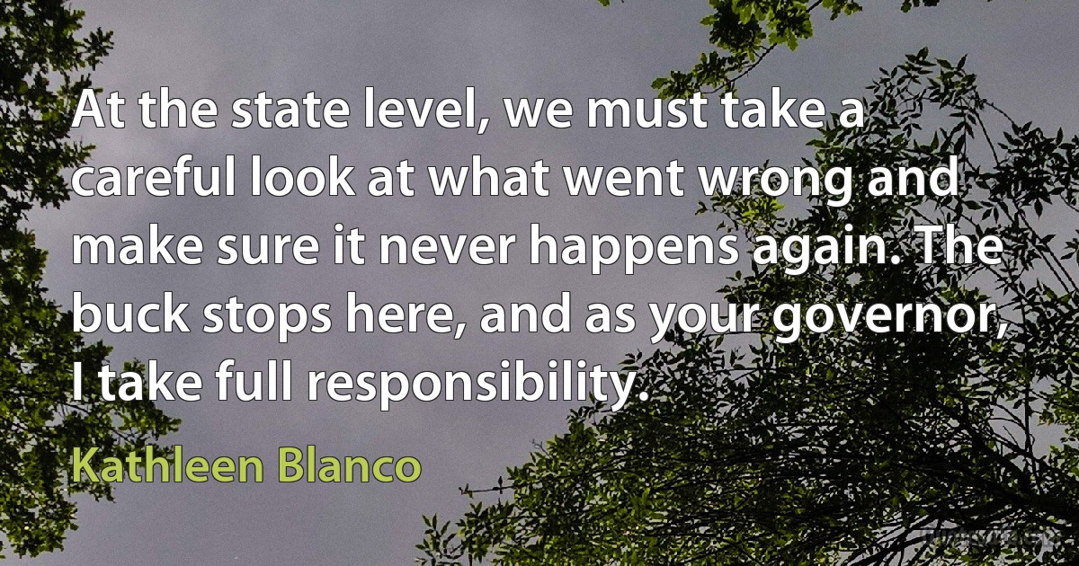 At the state level, we must take a careful look at what went wrong and make sure it never happens again. The buck stops here, and as your governor, I take full responsibility. (Kathleen Blanco)