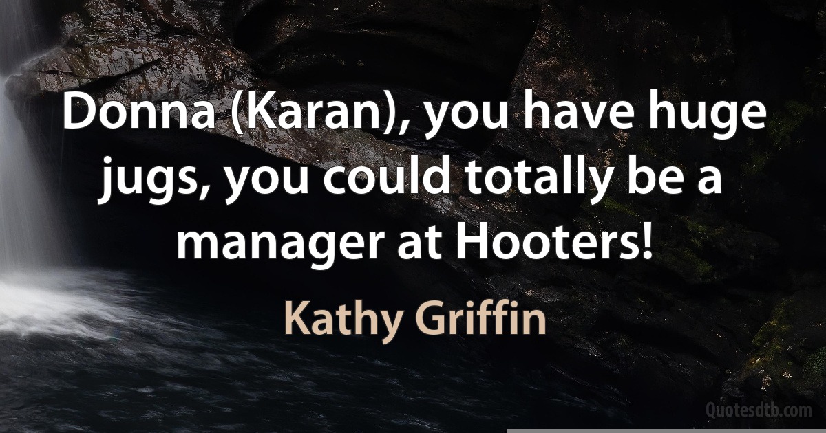 Donna (Karan), you have huge jugs, you could totally be a manager at Hooters! (Kathy Griffin)