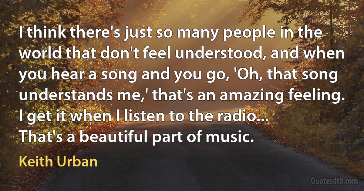 I think there's just so many people in the world that don't feel understood, and when you hear a song and you go, 'Oh, that song understands me,' that's an amazing feeling. I get it when I listen to the radio... That's a beautiful part of music. (Keith Urban)