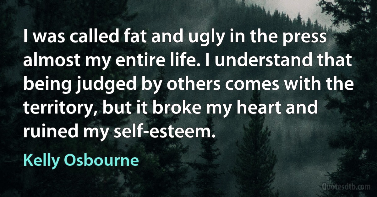 I was called fat and ugly in the press almost my entire life. I understand that being judged by others comes with the territory, but it broke my heart and ruined my self-esteem. (Kelly Osbourne)