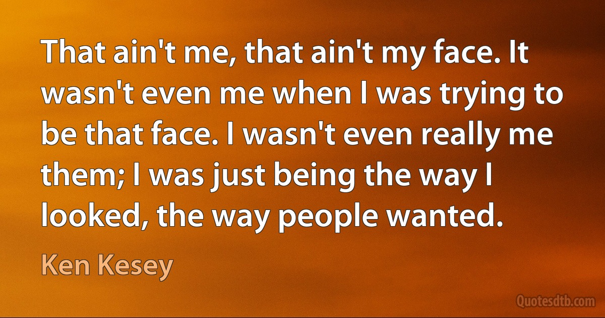 That ain't me, that ain't my face. It wasn't even me when I was trying to be that face. I wasn't even really me them; I was just being the way I looked, the way people wanted. (Ken Kesey)