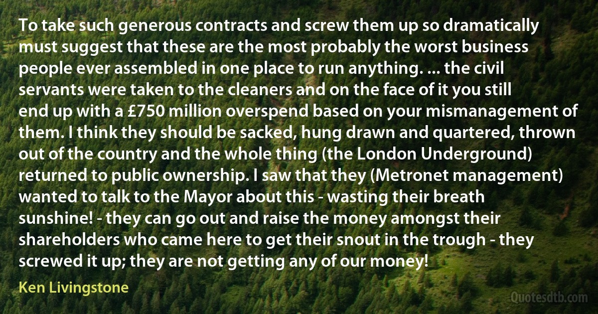 To take such generous contracts and screw them up so dramatically must suggest that these are the most probably the worst business people ever assembled in one place to run anything. ... the civil servants were taken to the cleaners and on the face of it you still end up with a £750 million overspend based on your mismanagement of them. I think they should be sacked, hung drawn and quartered, thrown out of the country and the whole thing (the London Underground) returned to public ownership. I saw that they (Metronet management) wanted to talk to the Mayor about this - wasting their breath sunshine! - they can go out and raise the money amongst their shareholders who came here to get their snout in the trough - they screwed it up; they are not getting any of our money! (Ken Livingstone)