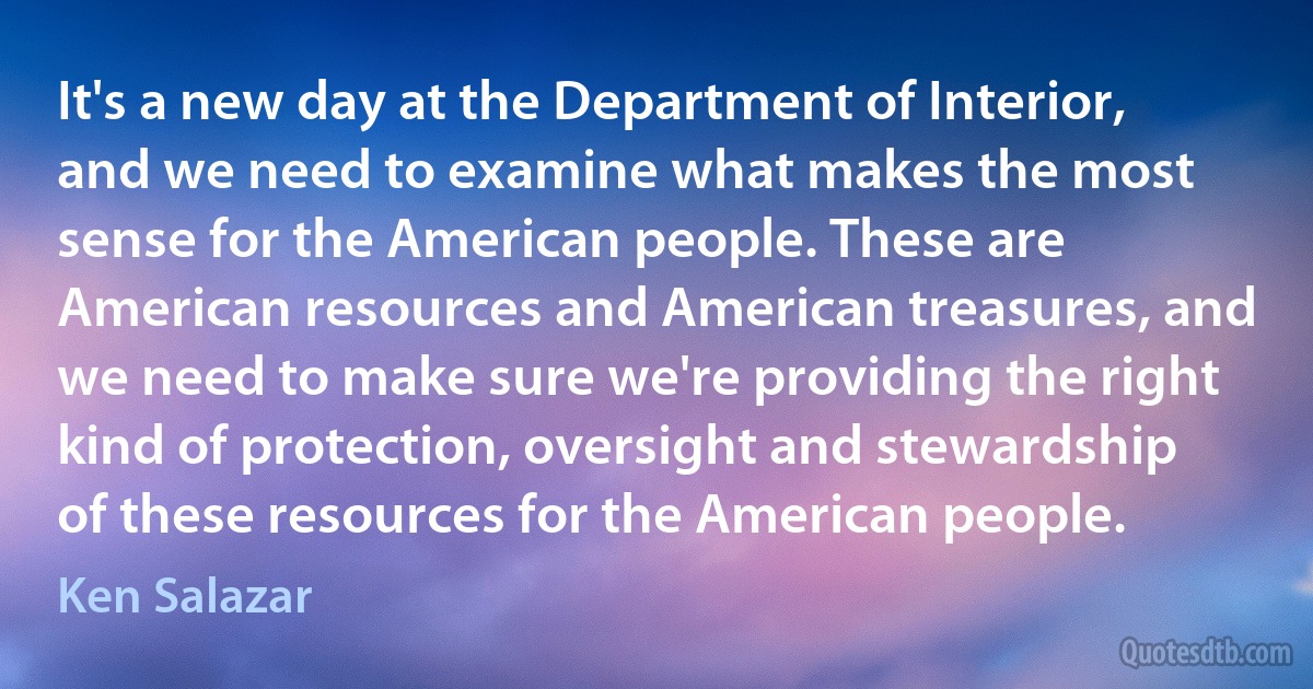 It's a new day at the Department of Interior, and we need to examine what makes the most sense for the American people. These are American resources and American treasures, and we need to make sure we're providing the right kind of protection, oversight and stewardship of these resources for the American people. (Ken Salazar)