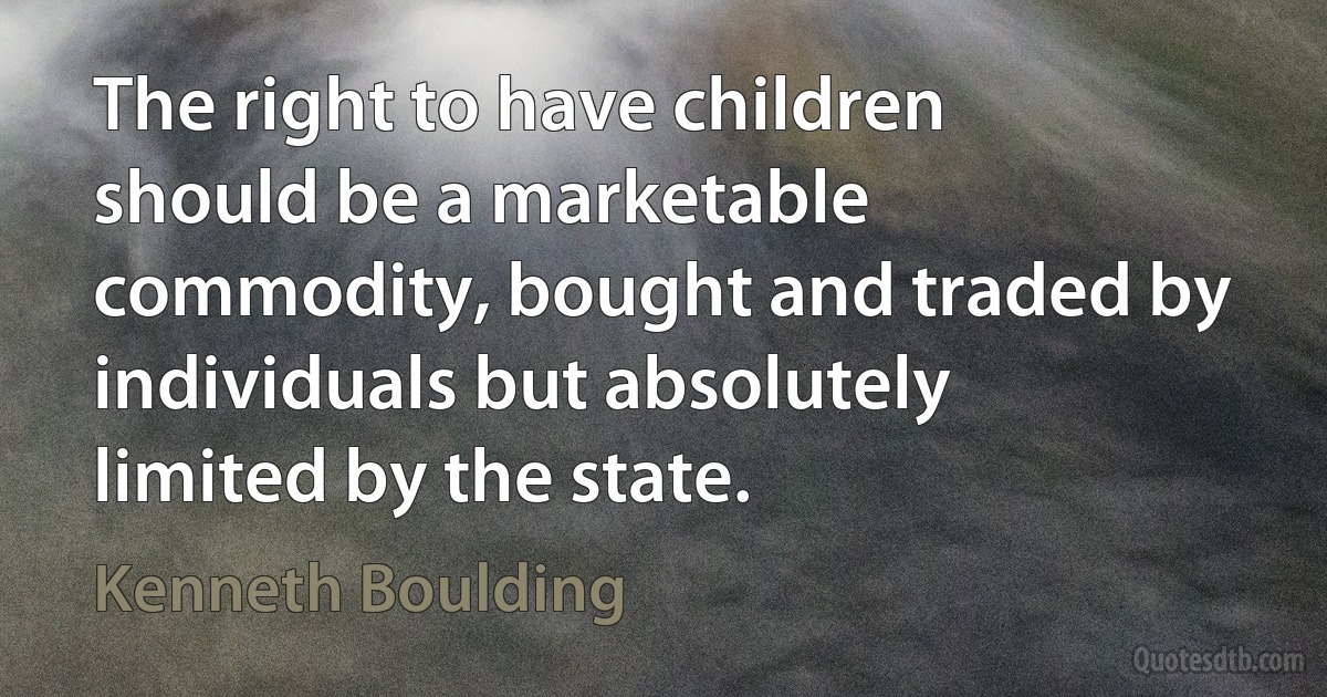 The right to have children should be a marketable commodity, bought and traded by individuals but absolutely limited by the state. (Kenneth Boulding)