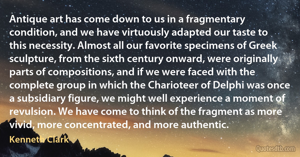 Antique art has come down to us in a fragmentary condition, and we have virtuously adapted our taste to this necessity. Almost all our favorite specimens of Greek sculpture, from the sixth century onward, were originally parts of compositions, and if we were faced with the complete group in which the Charioteer of Delphi was once a subsidiary figure, we might well experience a moment of revulsion. We have come to think of the fragment as more vivid, more concentrated, and more authentic. (Kenneth Clark)